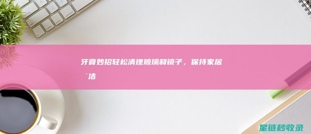 牙膏妙招：轻松清理玻璃和镜子，保持家居整洁 (牙膏小技巧)