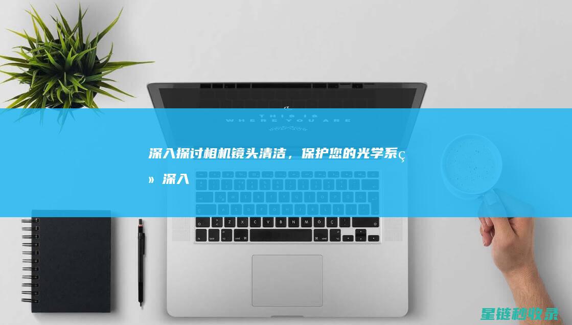 深入探讨相机镜头清洁，保护您的光学系统 (深入探讨相机问题)